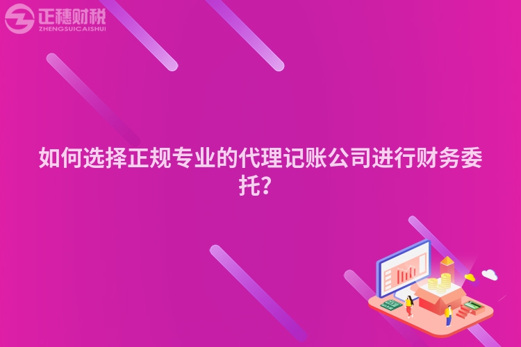 如何选择正规专业的代理记账公司进行财务委托？