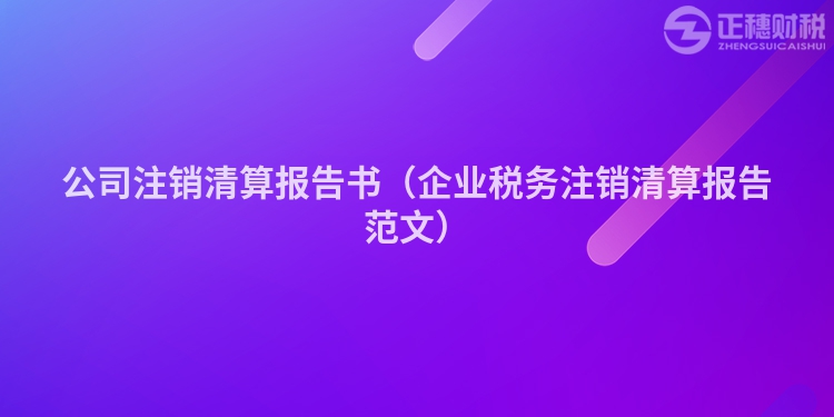 公司注销清算报告书（企业税务注销清算报告范文）