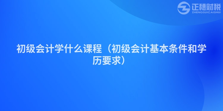 初级会计学什么课程（初级会计基本条件和学历要求）