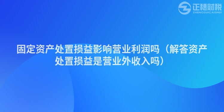 固定资产处置损益影响营业利润吗（解答资产处置损益是营业外收入吗）