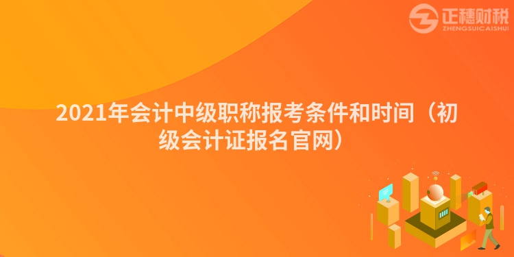 2021年会计中级职称报考条件和时间（初级会计证报名官网）