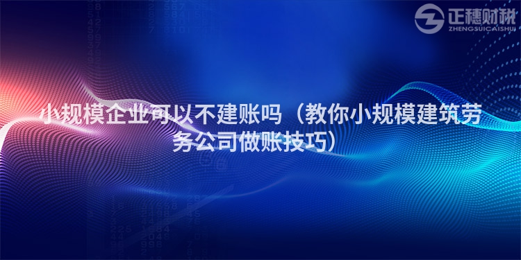 小规模企业可以不建账吗（教你小规模建筑劳务公司做账技巧）